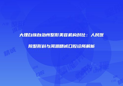 大理白族自治州整形美容机构对比：人民医院整形科与洱源精诚口腔诊所解析