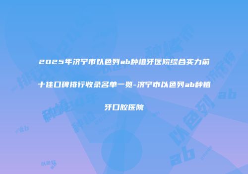 2025年济宁市以色列ab种植牙医院综合实力前十佳口碑排行收录名单一览-济宁市以色列ab种植牙口腔医院