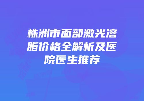 株洲市面部激光溶脂价格全解析及医院医生推荐