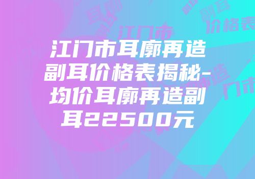 江门市耳廓再造副耳价格表揭秘-均价耳廓再造副耳22500元