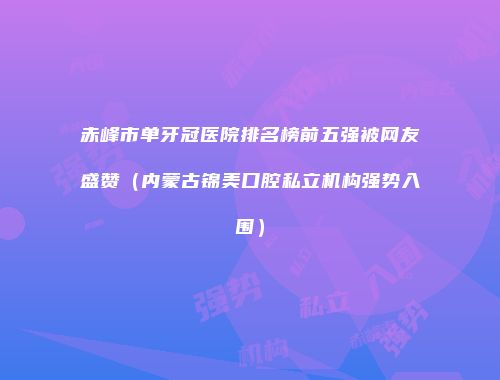 赤峰市单牙冠医院排名榜前五强被网友盛赞（内蒙古锦美口腔私立机构强势入围）