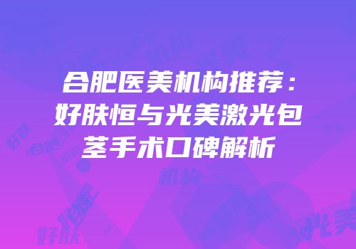 合肥医美机构推荐：好肤恒与光美激光包茎手术口碑解析
