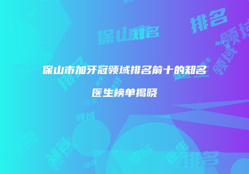 保山市加牙冠领域排名前十的知名医生榜单揭晓