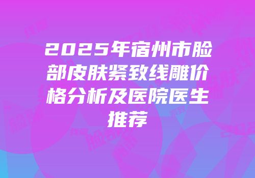 2025年宿州市脸部皮肤紧致线雕价格分析及医院医生推荐