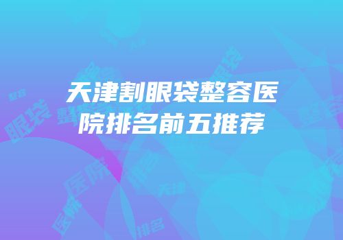 天津割眼袋整容医院排名前五推荐