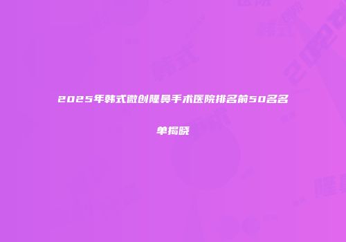 2025年韩式微创隆鼻手术医院排名前50名名单揭晓