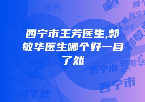 西宁市王芳医生,郭敏华医生哪个好一目了然