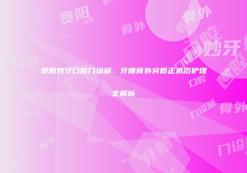 贵阳妙牙口腔门诊部：牙槽骨外突矫正术后护理全解析