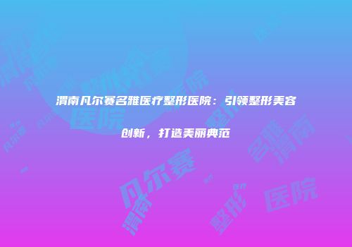 渭南凡尔赛名雅医疗整形医院：引领整形美容创新，打造美丽典范