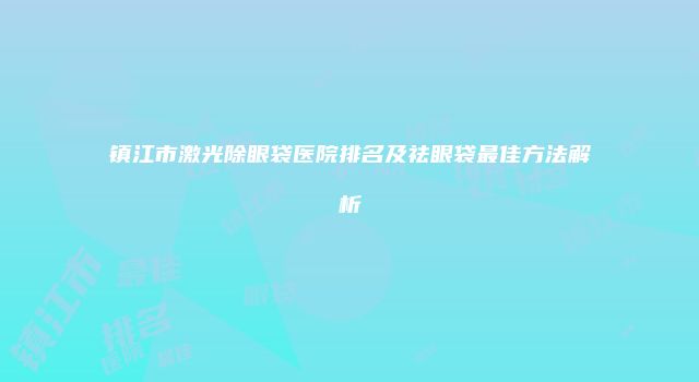 镇江市激光除眼袋医院排名及祛眼袋最佳方法解析
