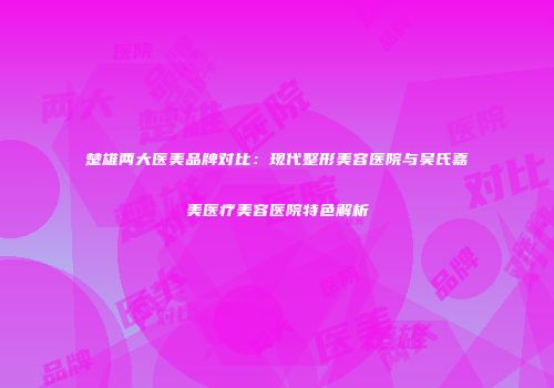 楚雄两大医美品牌对比：现代整形美容医院与吴氏嘉美医疗美容医院特色解析