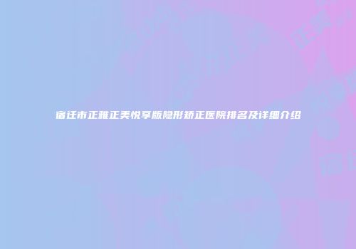 宿迁市正雅正美悦享版隐形矫正医院排名及详细介绍