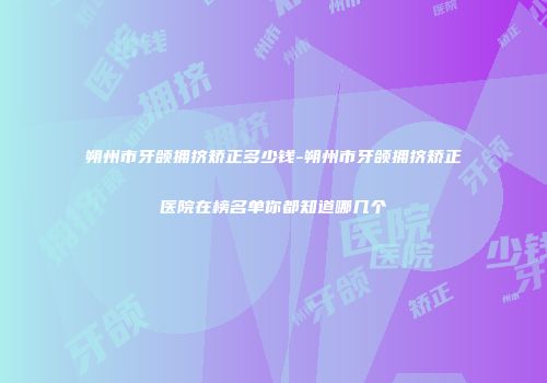 朔州市牙颌拥挤矫正多少钱-朔州市牙颌拥挤矫正医院在榜名单你都知道哪几个