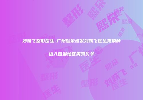 刘跃飞整形医生-广州熙朵植发刘跃飞医生秃顶种植入围当地医美领头羊