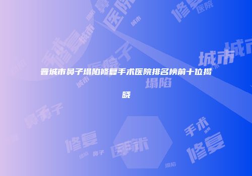 晋城市鼻子塌陷修复手术医院排名榜前十位揭晓
