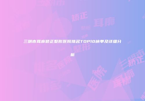 三明市耳廓矫正整形医院排名TOP10榜单及详细分析