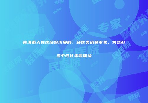 普洱市人民医院整形外科：轻医美抗衰专家，为您打造个性化美丽体验