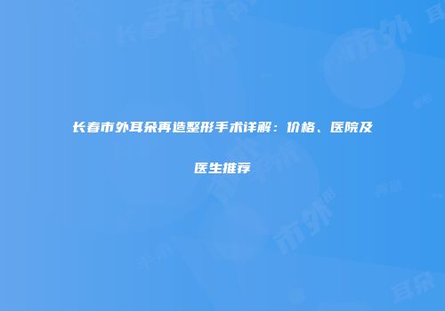 长春市外耳朵再造整形手术详解：价格、医院及医生推荐