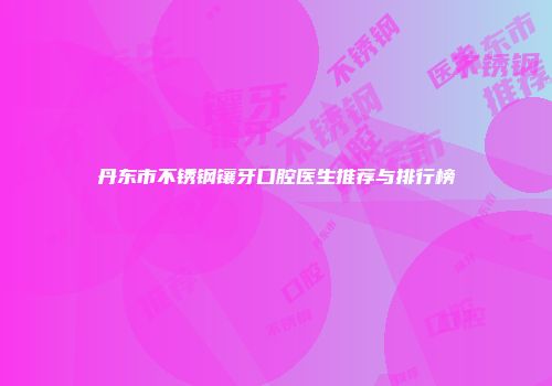 丹东市不锈钢镶牙口腔医生推荐与排行榜
