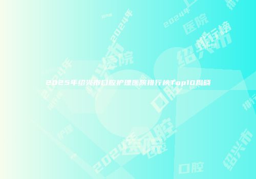2025年绍兴市口腔护理医院排行榜Top10揭晓