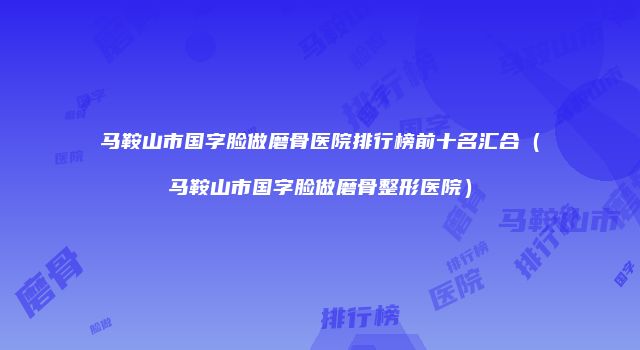 马鞍山市国字脸做磨骨医院排行榜前十名汇合（马鞍山市国字脸做磨骨整形医院）