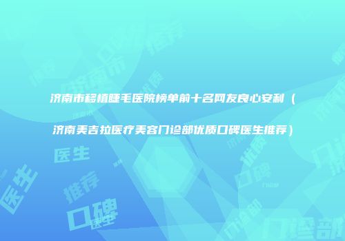 济南市移植睫毛医院榜单前十名网友良心安利（济南美吉拉医疗美容门诊部优质口碑医生推荐）
