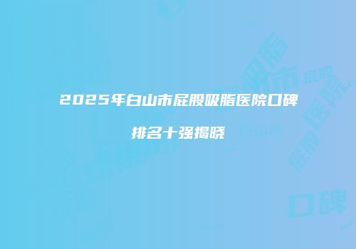 2025年白山市屁股吸脂医院口碑排名十强揭晓