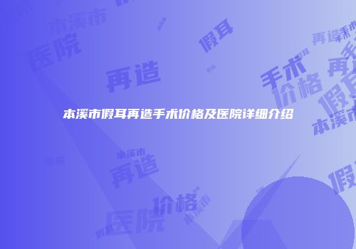 本溪市假耳再造手术价格及医院详细介绍