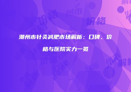潮州市针灸减肥市场解析：口碑、价格与医院实力一览