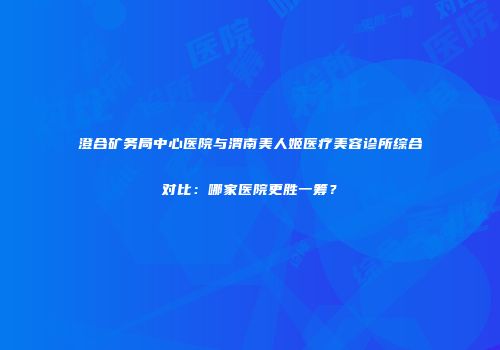 澄合矿务局中心医院与渭南美人姬医疗美容诊所综合对比：哪家医院更胜一筹？