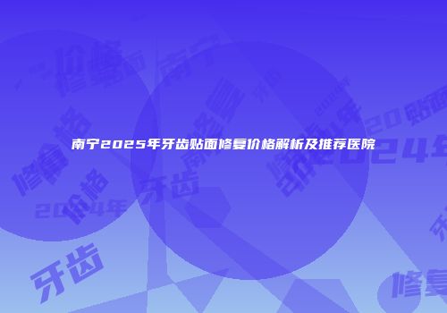 南宁2025年牙齿贴面修复价格解析及推荐医院