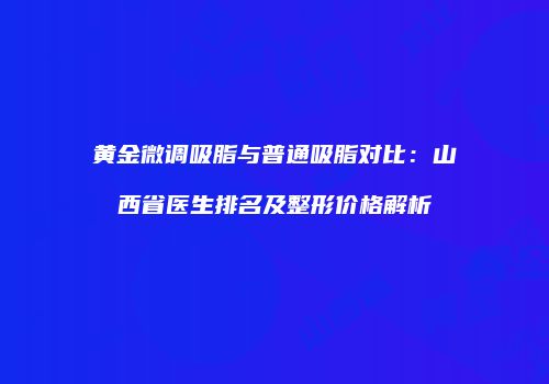 黄金微调吸脂与普通吸脂对比：山西省医生排名及整形价格解析