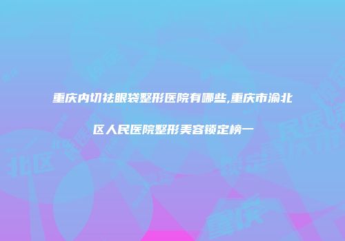 重庆内切祛眼袋整形医院有哪些,重庆市渝北区人民医院整形美容锁定榜一