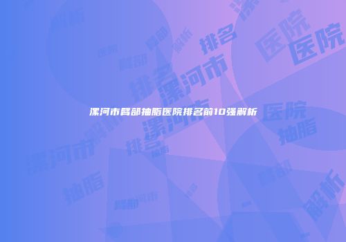 漯河市臂部抽脂医院排名前10强解析