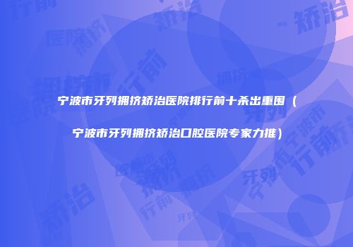 宁波市牙列拥挤矫治医院排行前十杀出重围（宁波市牙列拥挤矫治口腔医院专家力推）