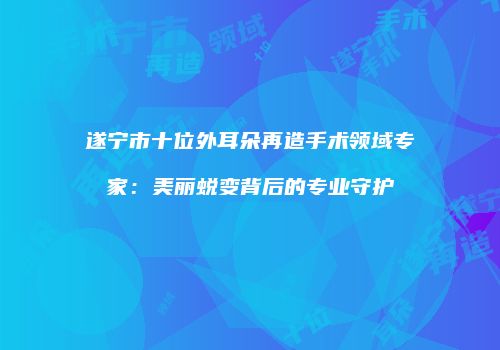 遂宁市十位外耳朵再造手术领域专家：美丽蜕变背后的专业守护