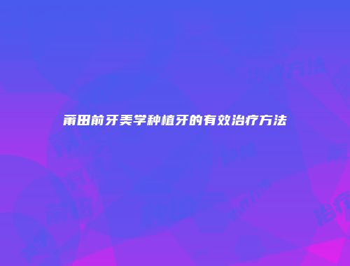 莆田前牙美学种植牙的有效治疗方法