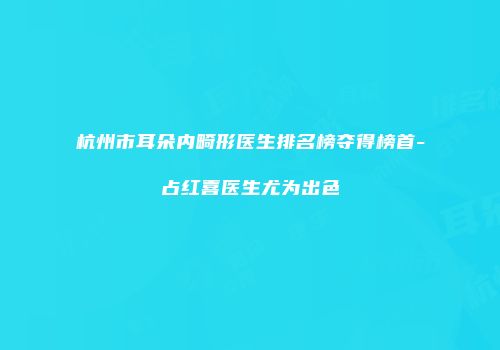 杭州市耳朵内畸形医生排名榜夺得榜首-占红喜医生尤为出色