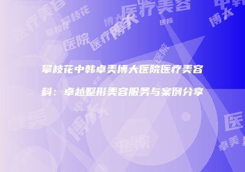 攀枝花中韩卓美博大医院医疗美容科：卓越整形美容服务与案例分享