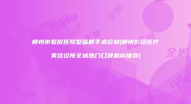 柳州市整形医院整嘴唇手术价格(柳州彭昆医疗美容诊所全城热门口碑机构推荐)
