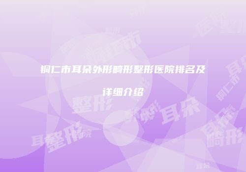 铜仁市耳朵外形畸形整形医院排名及详细介绍
