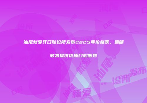 汕尾新爱牙口腔诊所发布2025年价格表，透明收费提供优质口腔服务