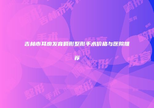 吉林市耳廓发育畸形整形手术价格与医院推荐