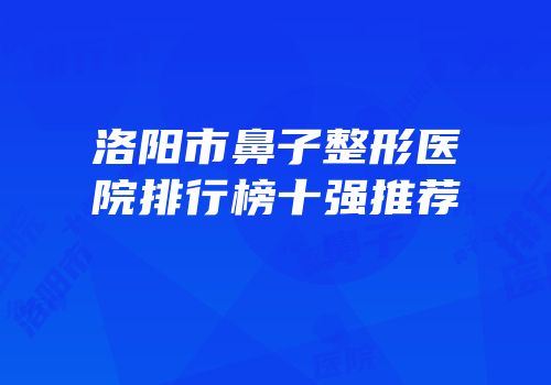 洛阳市鼻子整形医院排行榜十强推荐