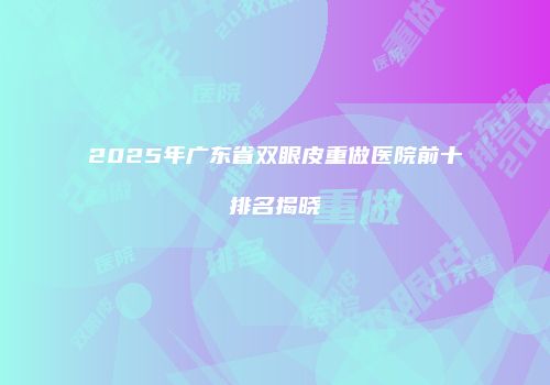 2025年广东省双眼皮重做医院前十排名揭晓