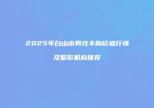 2025年白山市男性丰胸价格行情及整形机构推荐