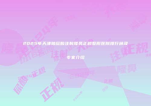 2025年天津玻尿酸注射隆鼻正规整形医院排行榜及专家介绍