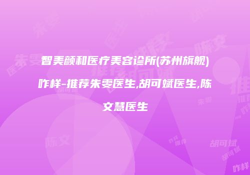 智美颜和医疗美容诊所(苏州旗舰)咋样-推荐朱雯医生,胡可斌医生,陈文慧医生