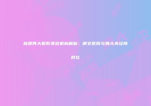 抚顺两大整形美容机构解析：柳文医院与姚大夫诊所对比