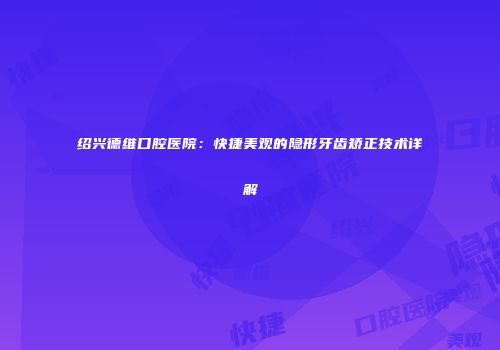绍兴德维口腔医院：快捷美观的隐形牙齿矫正技术详解